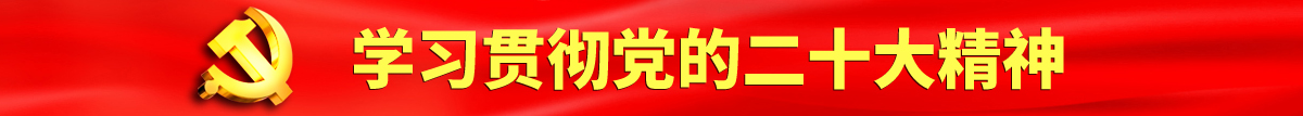 肏屄露屌大胸美女肏屄淫水鸡巴认真学习贯彻落实党的二十大会议精神